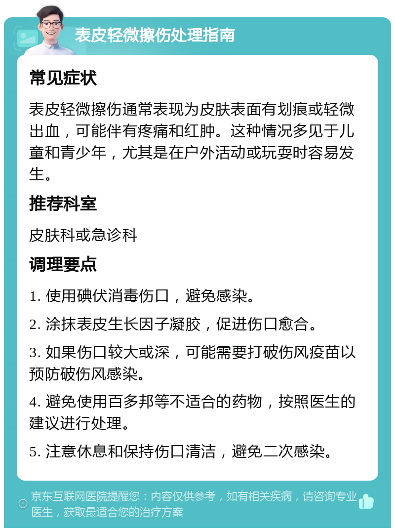 表皮轻微擦伤处理指南 常见症状 表皮轻微擦伤通常表现为皮肤表面有划痕或轻微出血，可能伴有疼痛和红肿。这种情况多见于儿童和青少年，尤其是在户外活动或玩耍时容易发生。 推荐科室 皮肤科或急诊科 调理要点 1. 使用碘伏消毒伤口，避免感染。 2. 涂抹表皮生长因子凝胶，促进伤口愈合。 3. 如果伤口较大或深，可能需要打破伤风疫苗以预防破伤风感染。 4. 避免使用百多邦等不适合的药物，按照医生的建议进行处理。 5. 注意休息和保持伤口清洁，避免二次感染。