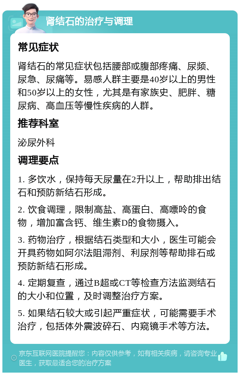 肾结石的治疗与调理 常见症状 肾结石的常见症状包括腰部或腹部疼痛、尿频、尿急、尿痛等。易感人群主要是40岁以上的男性和50岁以上的女性，尤其是有家族史、肥胖、糖尿病、高血压等慢性疾病的人群。 推荐科室 泌尿外科 调理要点 1. 多饮水，保持每天尿量在2升以上，帮助排出结石和预防新结石形成。 2. 饮食调理，限制高盐、高蛋白、高嘌呤的食物，增加富含钙、维生素D的食物摄入。 3. 药物治疗，根据结石类型和大小，医生可能会开具药物如阿尔法阻滞剂、利尿剂等帮助排石或预防新结石形成。 4. 定期复查，通过B超或CT等检查方法监测结石的大小和位置，及时调整治疗方案。 5. 如果结石较大或引起严重症状，可能需要手术治疗，包括体外震波碎石、内窥镜手术等方法。