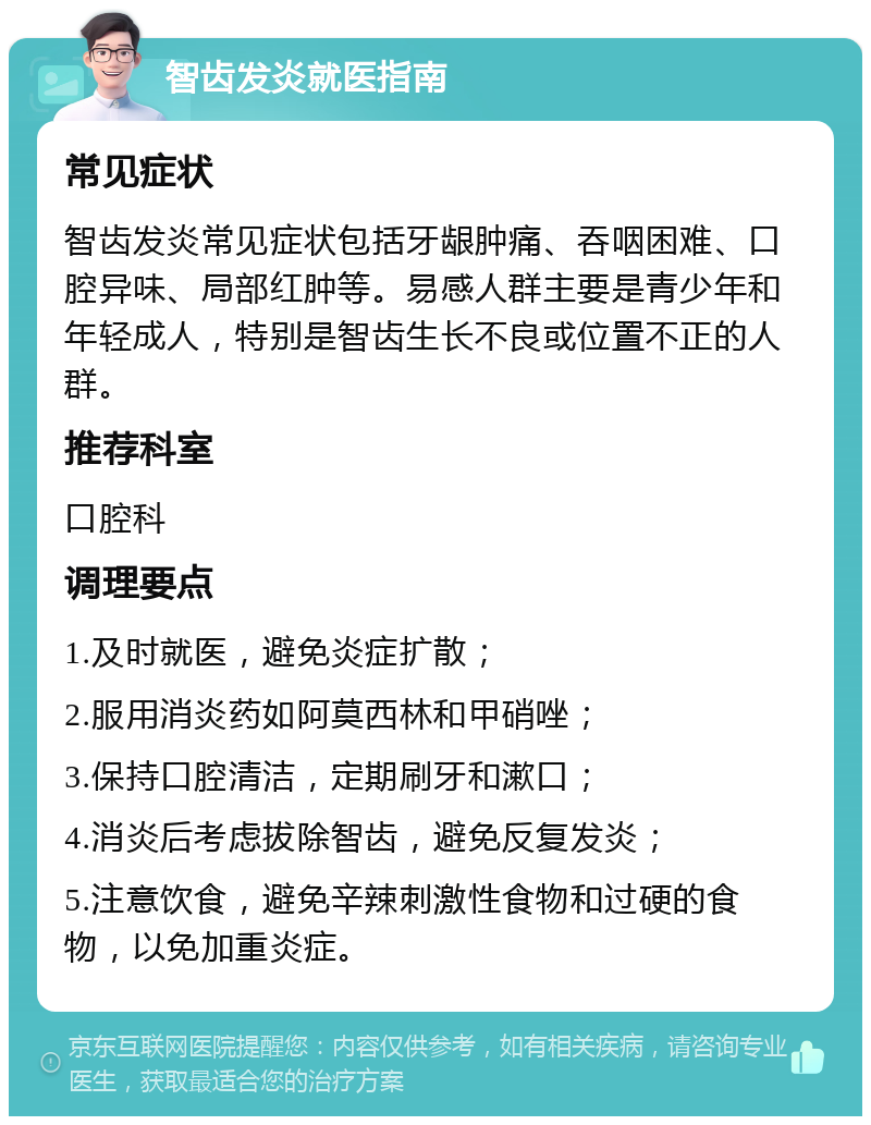 智齿发炎就医指南 常见症状 智齿发炎常见症状包括牙龈肿痛、吞咽困难、口腔异味、局部红肿等。易感人群主要是青少年和年轻成人，特别是智齿生长不良或位置不正的人群。 推荐科室 口腔科 调理要点 1.及时就医，避免炎症扩散； 2.服用消炎药如阿莫西林和甲硝唑； 3.保持口腔清洁，定期刷牙和漱口； 4.消炎后考虑拔除智齿，避免反复发炎； 5.注意饮食，避免辛辣刺激性食物和过硬的食物，以免加重炎症。