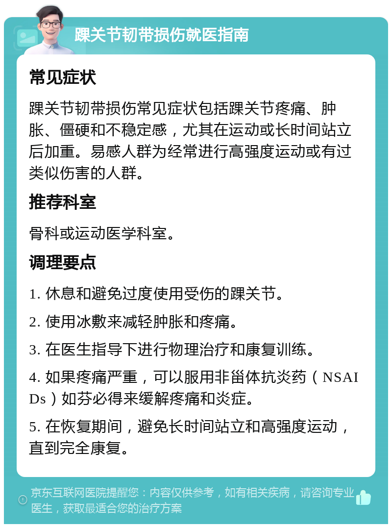 踝关节韧带损伤就医指南 常见症状 踝关节韧带损伤常见症状包括踝关节疼痛、肿胀、僵硬和不稳定感，尤其在运动或长时间站立后加重。易感人群为经常进行高强度运动或有过类似伤害的人群。 推荐科室 骨科或运动医学科室。 调理要点 1. 休息和避免过度使用受伤的踝关节。 2. 使用冰敷来减轻肿胀和疼痛。 3. 在医生指导下进行物理治疗和康复训练。 4. 如果疼痛严重，可以服用非甾体抗炎药（NSAIDs）如芬必得来缓解疼痛和炎症。 5. 在恢复期间，避免长时间站立和高强度运动，直到完全康复。