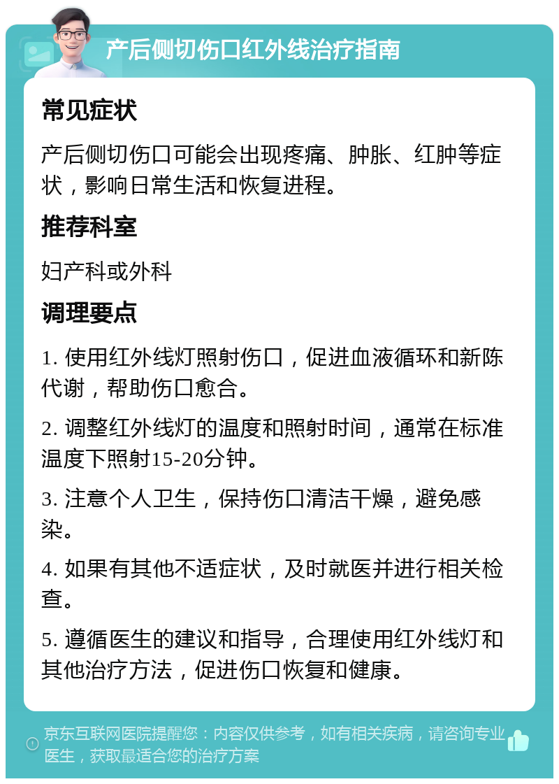 产后侧切伤口红外线治疗指南 常见症状 产后侧切伤口可能会出现疼痛、肿胀、红肿等症状，影响日常生活和恢复进程。 推荐科室 妇产科或外科 调理要点 1. 使用红外线灯照射伤口，促进血液循环和新陈代谢，帮助伤口愈合。 2. 调整红外线灯的温度和照射时间，通常在标准温度下照射15-20分钟。 3. 注意个人卫生，保持伤口清洁干燥，避免感染。 4. 如果有其他不适症状，及时就医并进行相关检查。 5. 遵循医生的建议和指导，合理使用红外线灯和其他治疗方法，促进伤口恢复和健康。