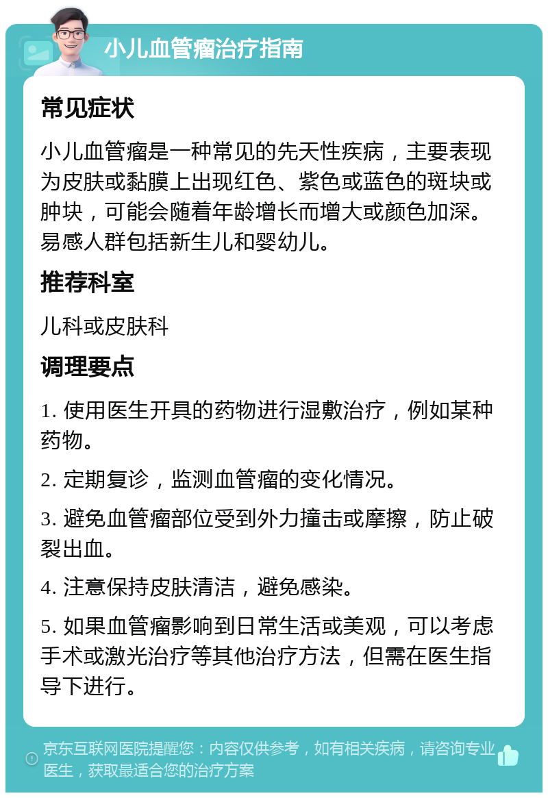 小儿血管瘤治疗指南 常见症状 小儿血管瘤是一种常见的先天性疾病，主要表现为皮肤或黏膜上出现红色、紫色或蓝色的斑块或肿块，可能会随着年龄增长而增大或颜色加深。易感人群包括新生儿和婴幼儿。 推荐科室 儿科或皮肤科 调理要点 1. 使用医生开具的药物进行湿敷治疗，例如某种药物。 2. 定期复诊，监测血管瘤的变化情况。 3. 避免血管瘤部位受到外力撞击或摩擦，防止破裂出血。 4. 注意保持皮肤清洁，避免感染。 5. 如果血管瘤影响到日常生活或美观，可以考虑手术或激光治疗等其他治疗方法，但需在医生指导下进行。