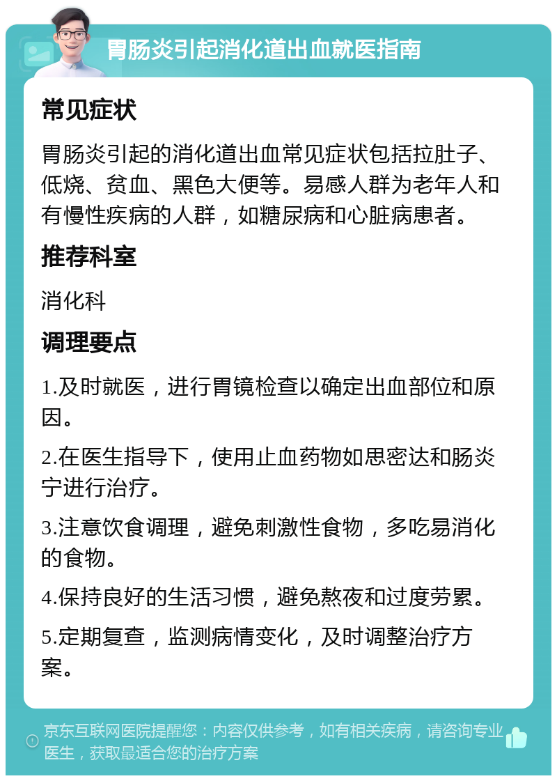 胃肠炎引起消化道出血就医指南 常见症状 胃肠炎引起的消化道出血常见症状包括拉肚子、低烧、贫血、黑色大便等。易感人群为老年人和有慢性疾病的人群，如糖尿病和心脏病患者。 推荐科室 消化科 调理要点 1.及时就医，进行胃镜检查以确定出血部位和原因。 2.在医生指导下，使用止血药物如思密达和肠炎宁进行治疗。 3.注意饮食调理，避免刺激性食物，多吃易消化的食物。 4.保持良好的生活习惯，避免熬夜和过度劳累。 5.定期复查，监测病情变化，及时调整治疗方案。