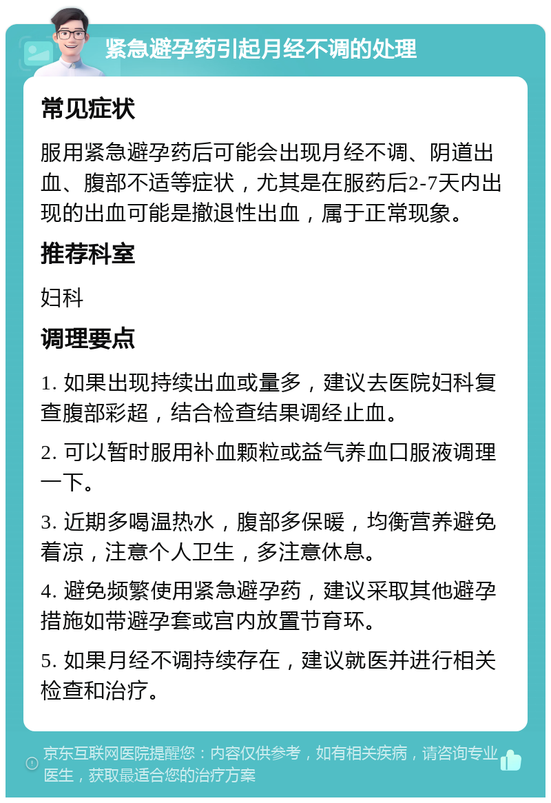 紧急避孕药引起月经不调的处理 常见症状 服用紧急避孕药后可能会出现月经不调、阴道出血、腹部不适等症状，尤其是在服药后2-7天内出现的出血可能是撤退性出血，属于正常现象。 推荐科室 妇科 调理要点 1. 如果出现持续出血或量多，建议去医院妇科复查腹部彩超，结合检查结果调经止血。 2. 可以暂时服用补血颗粒或益气养血口服液调理一下。 3. 近期多喝温热水，腹部多保暖，均衡营养避免着凉，注意个人卫生，多注意休息。 4. 避免频繁使用紧急避孕药，建议采取其他避孕措施如带避孕套或宫内放置节育环。 5. 如果月经不调持续存在，建议就医并进行相关检查和治疗。