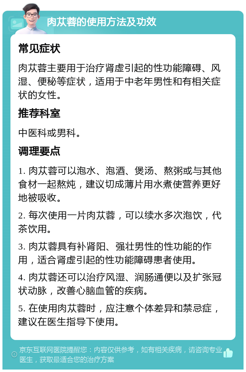 肉苁蓉的使用方法及功效 常见症状 肉苁蓉主要用于治疗肾虚引起的性功能障碍、风湿、便秘等症状，适用于中老年男性和有相关症状的女性。 推荐科室 中医科或男科。 调理要点 1. 肉苁蓉可以泡水、泡酒、煲汤、熬粥或与其他食材一起熬炖，建议切成薄片用水煮使营养更好地被吸收。 2. 每次使用一片肉苁蓉，可以续水多次泡饮，代茶饮用。 3. 肉苁蓉具有补肾阳、强壮男性的性功能的作用，适合肾虚引起的性功能障碍患者使用。 4. 肉苁蓉还可以治疗风湿、润肠通便以及扩张冠状动脉，改善心脑血管的疾病。 5. 在使用肉苁蓉时，应注意个体差异和禁忌症，建议在医生指导下使用。