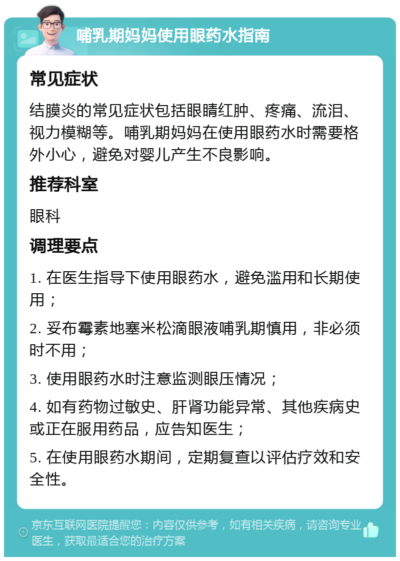 哺乳期妈妈使用眼药水指南 常见症状 结膜炎的常见症状包括眼睛红肿、疼痛、流泪、视力模糊等。哺乳期妈妈在使用眼药水时需要格外小心，避免对婴儿产生不良影响。 推荐科室 眼科 调理要点 1. 在医生指导下使用眼药水，避免滥用和长期使用； 2. 妥布霉素地塞米松滴眼液哺乳期慎用，非必须时不用； 3. 使用眼药水时注意监测眼压情况； 4. 如有药物过敏史、肝肾功能异常、其他疾病史或正在服用药品，应告知医生； 5. 在使用眼药水期间，定期复查以评估疗效和安全性。