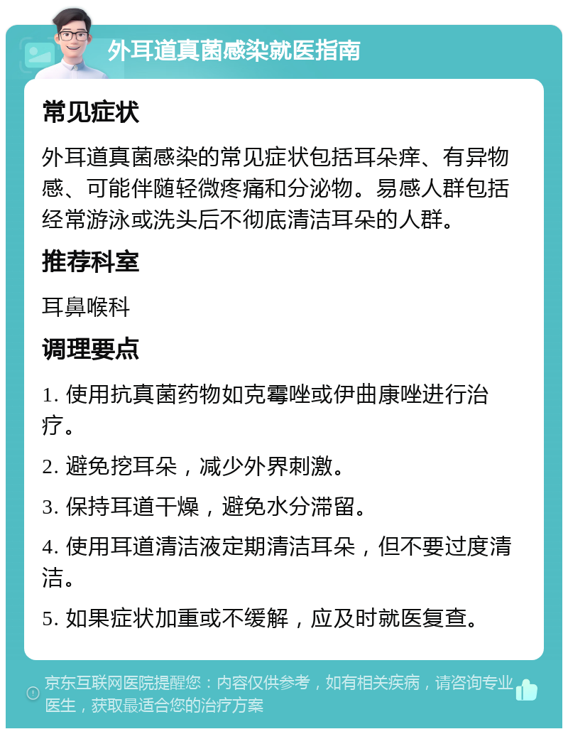 外耳道真菌感染就医指南 常见症状 外耳道真菌感染的常见症状包括耳朵痒、有异物感、可能伴随轻微疼痛和分泌物。易感人群包括经常游泳或洗头后不彻底清洁耳朵的人群。 推荐科室 耳鼻喉科 调理要点 1. 使用抗真菌药物如克霉唑或伊曲康唑进行治疗。 2. 避免挖耳朵，减少外界刺激。 3. 保持耳道干燥，避免水分滞留。 4. 使用耳道清洁液定期清洁耳朵，但不要过度清洁。 5. 如果症状加重或不缓解，应及时就医复查。