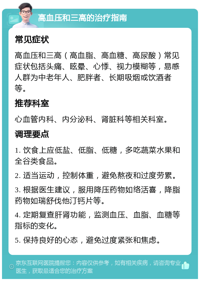 高血压和三高的治疗指南 常见症状 高血压和三高（高血脂、高血糖、高尿酸）常见症状包括头痛、眩晕、心悸、视力模糊等，易感人群为中老年人、肥胖者、长期吸烟或饮酒者等。 推荐科室 心血管内科、内分泌科、肾脏科等相关科室。 调理要点 1. 饮食上应低盐、低脂、低糖，多吃蔬菜水果和全谷类食品。 2. 适当运动，控制体重，避免熬夜和过度劳累。 3. 根据医生建议，服用降压药物如络活喜，降脂药物如瑞舒伐他汀钙片等。 4. 定期复查肝肾功能，监测血压、血脂、血糖等指标的变化。 5. 保持良好的心态，避免过度紧张和焦虑。