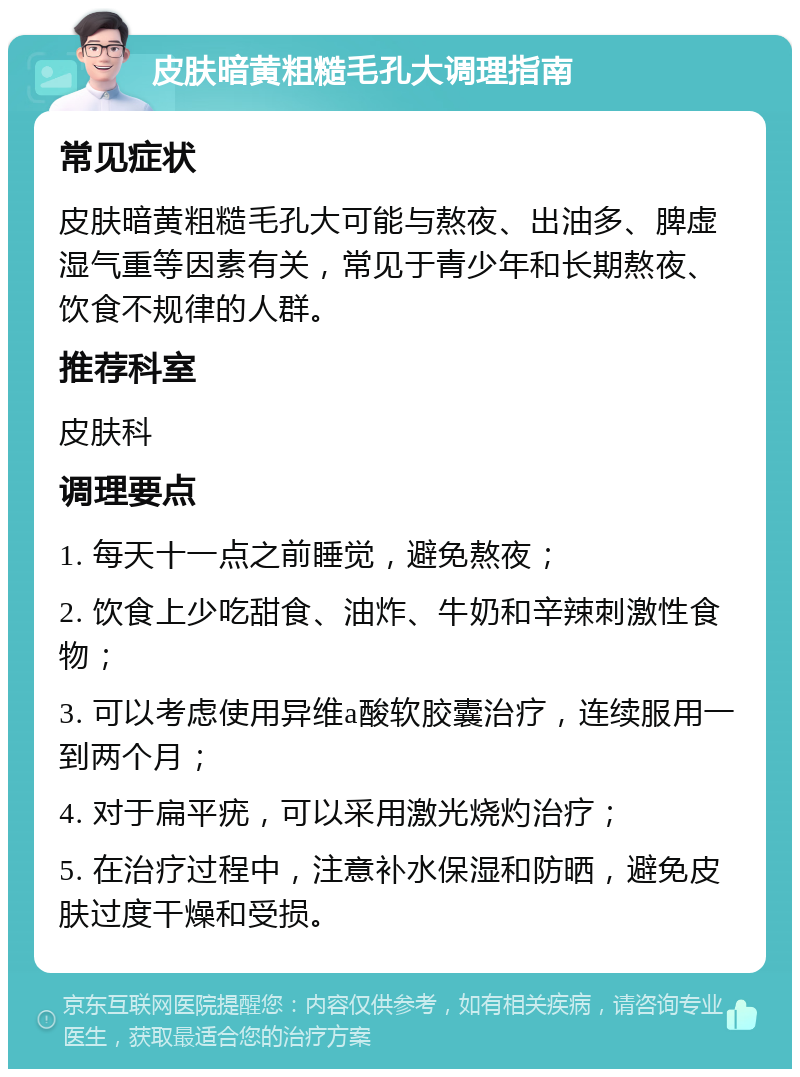 皮肤暗黄粗糙毛孔大调理指南 常见症状 皮肤暗黄粗糙毛孔大可能与熬夜、出油多、脾虚湿气重等因素有关，常见于青少年和长期熬夜、饮食不规律的人群。 推荐科室 皮肤科 调理要点 1. 每天十一点之前睡觉，避免熬夜； 2. 饮食上少吃甜食、油炸、牛奶和辛辣刺激性食物； 3. 可以考虑使用异维a酸软胶囊治疗，连续服用一到两个月； 4. 对于扁平疣，可以采用激光烧灼治疗； 5. 在治疗过程中，注意补水保湿和防晒，避免皮肤过度干燥和受损。