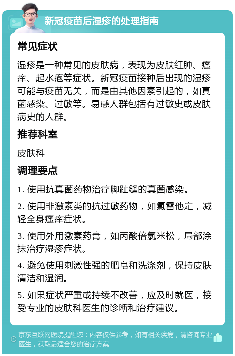 新冠疫苗后湿疹的处理指南 常见症状 湿疹是一种常见的皮肤病，表现为皮肤红肿、瘙痒、起水疱等症状。新冠疫苗接种后出现的湿疹可能与疫苗无关，而是由其他因素引起的，如真菌感染、过敏等。易感人群包括有过敏史或皮肤病史的人群。 推荐科室 皮肤科 调理要点 1. 使用抗真菌药物治疗脚趾缝的真菌感染。 2. 使用非激素类的抗过敏药物，如氯雷他定，减轻全身瘙痒症状。 3. 使用外用激素药膏，如丙酸倍氯米松，局部涂抹治疗湿疹症状。 4. 避免使用刺激性强的肥皂和洗涤剂，保持皮肤清洁和湿润。 5. 如果症状严重或持续不改善，应及时就医，接受专业的皮肤科医生的诊断和治疗建议。