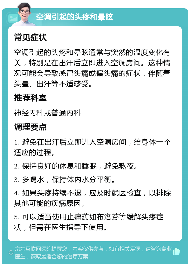 空调引起的头疼和晕眩 常见症状 空调引起的头疼和晕眩通常与突然的温度变化有关，特别是在出汗后立即进入空调房间。这种情况可能会导致感冒头痛或偏头痛的症状，伴随着头晕、出汗等不适感受。 推荐科室 神经内科或普通内科 调理要点 1. 避免在出汗后立即进入空调房间，给身体一个适应的过程。 2. 保持良好的休息和睡眠，避免熬夜。 3. 多喝水，保持体内水分平衡。 4. 如果头疼持续不退，应及时就医检查，以排除其他可能的疾病原因。 5. 可以适当使用止痛药如布洛芬等缓解头疼症状，但需在医生指导下使用。