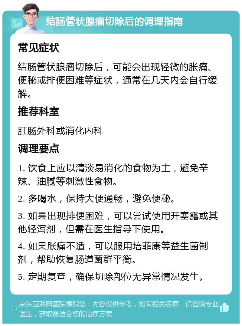 结肠管状腺瘤切除后的调理指南 常见症状 结肠管状腺瘤切除后，可能会出现轻微的胀痛、便秘或排便困难等症状，通常在几天内会自行缓解。 推荐科室 肛肠外科或消化内科 调理要点 1. 饮食上应以清淡易消化的食物为主，避免辛辣、油腻等刺激性食物。 2. 多喝水，保持大便通畅，避免便秘。 3. 如果出现排便困难，可以尝试使用开塞露或其他轻泻剂，但需在医生指导下使用。 4. 如果胀痛不适，可以服用培菲康等益生菌制剂，帮助恢复肠道菌群平衡。 5. 定期复查，确保切除部位无异常情况发生。