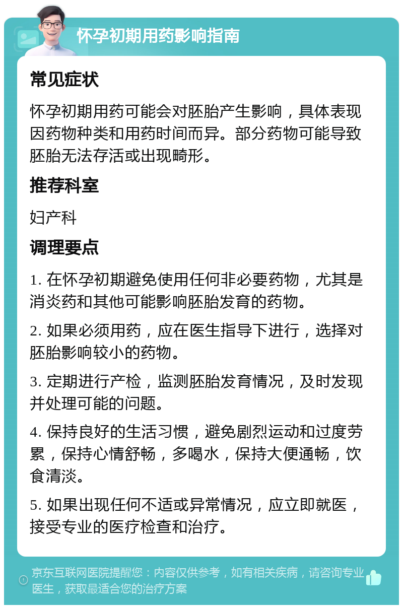 怀孕初期用药影响指南 常见症状 怀孕初期用药可能会对胚胎产生影响，具体表现因药物种类和用药时间而异。部分药物可能导致胚胎无法存活或出现畸形。 推荐科室 妇产科 调理要点 1. 在怀孕初期避免使用任何非必要药物，尤其是消炎药和其他可能影响胚胎发育的药物。 2. 如果必须用药，应在医生指导下进行，选择对胚胎影响较小的药物。 3. 定期进行产检，监测胚胎发育情况，及时发现并处理可能的问题。 4. 保持良好的生活习惯，避免剧烈运动和过度劳累，保持心情舒畅，多喝水，保持大便通畅，饮食清淡。 5. 如果出现任何不适或异常情况，应立即就医，接受专业的医疗检查和治疗。