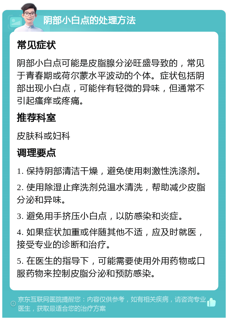 阴部小白点的处理方法 常见症状 阴部小白点可能是皮脂腺分泌旺盛导致的，常见于青春期或荷尔蒙水平波动的个体。症状包括阴部出现小白点，可能伴有轻微的异味，但通常不引起瘙痒或疼痛。 推荐科室 皮肤科或妇科 调理要点 1. 保持阴部清洁干燥，避免使用刺激性洗涤剂。 2. 使用除湿止痒洗剂兑温水清洗，帮助减少皮脂分泌和异味。 3. 避免用手挤压小白点，以防感染和炎症。 4. 如果症状加重或伴随其他不适，应及时就医，接受专业的诊断和治疗。 5. 在医生的指导下，可能需要使用外用药物或口服药物来控制皮脂分泌和预防感染。