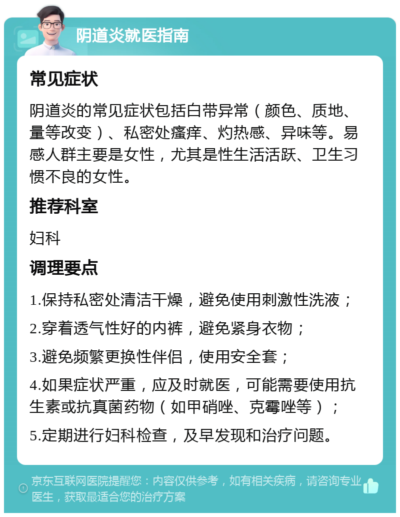 阴道炎就医指南 常见症状 阴道炎的常见症状包括白带异常（颜色、质地、量等改变）、私密处瘙痒、灼热感、异味等。易感人群主要是女性，尤其是性生活活跃、卫生习惯不良的女性。 推荐科室 妇科 调理要点 1.保持私密处清洁干燥，避免使用刺激性洗液； 2.穿着透气性好的内裤，避免紧身衣物； 3.避免频繁更换性伴侣，使用安全套； 4.如果症状严重，应及时就医，可能需要使用抗生素或抗真菌药物（如甲硝唑、克霉唑等）； 5.定期进行妇科检查，及早发现和治疗问题。