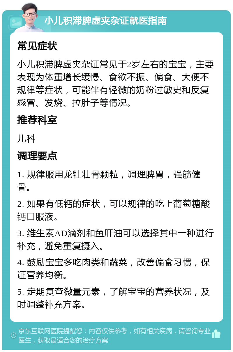 小儿积滞脾虚夹杂证就医指南 常见症状 小儿积滞脾虚夹杂证常见于2岁左右的宝宝，主要表现为体重增长缓慢、食欲不振、偏食、大便不规律等症状，可能伴有轻微的奶粉过敏史和反复感冒、发烧、拉肚子等情况。 推荐科室 儿科 调理要点 1. 规律服用龙牡壮骨颗粒，调理脾胃，强筋健骨。 2. 如果有低钙的症状，可以规律的吃上葡萄糖酸钙口服液。 3. 维生素AD滴剂和鱼肝油可以选择其中一种进行补充，避免重复摄入。 4. 鼓励宝宝多吃肉类和蔬菜，改善偏食习惯，保证营养均衡。 5. 定期复查微量元素，了解宝宝的营养状况，及时调整补充方案。