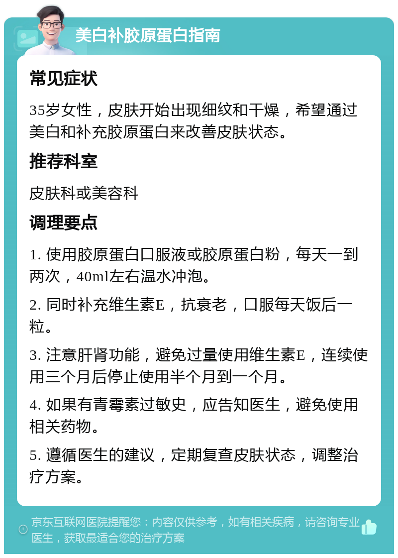 美白补胶原蛋白指南 常见症状 35岁女性，皮肤开始出现细纹和干燥，希望通过美白和补充胶原蛋白来改善皮肤状态。 推荐科室 皮肤科或美容科 调理要点 1. 使用胶原蛋白口服液或胶原蛋白粉，每天一到两次，40ml左右温水冲泡。 2. 同时补充维生素E，抗衰老，口服每天饭后一粒。 3. 注意肝肾功能，避免过量使用维生素E，连续使用三个月后停止使用半个月到一个月。 4. 如果有青霉素过敏史，应告知医生，避免使用相关药物。 5. 遵循医生的建议，定期复查皮肤状态，调整治疗方案。