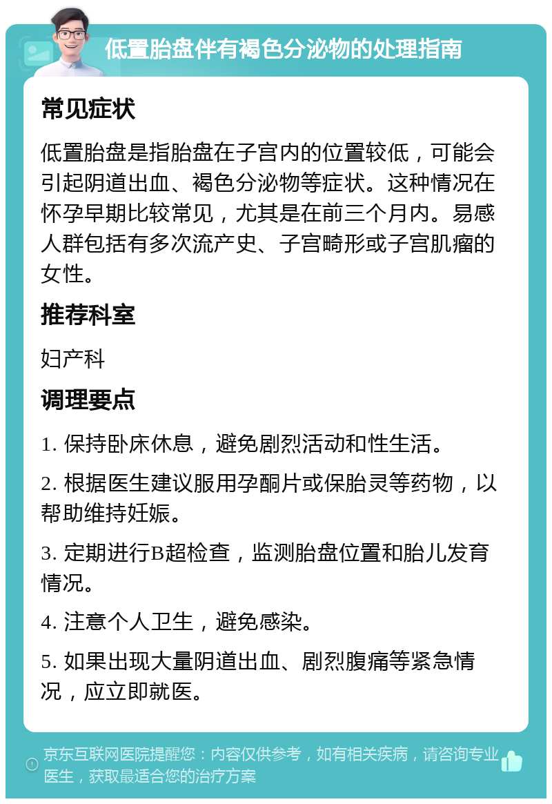 低置胎盘伴有褐色分泌物的处理指南 常见症状 低置胎盘是指胎盘在子宫内的位置较低，可能会引起阴道出血、褐色分泌物等症状。这种情况在怀孕早期比较常见，尤其是在前三个月内。易感人群包括有多次流产史、子宫畸形或子宫肌瘤的女性。 推荐科室 妇产科 调理要点 1. 保持卧床休息，避免剧烈活动和性生活。 2. 根据医生建议服用孕酮片或保胎灵等药物，以帮助维持妊娠。 3. 定期进行B超检查，监测胎盘位置和胎儿发育情况。 4. 注意个人卫生，避免感染。 5. 如果出现大量阴道出血、剧烈腹痛等紧急情况，应立即就医。