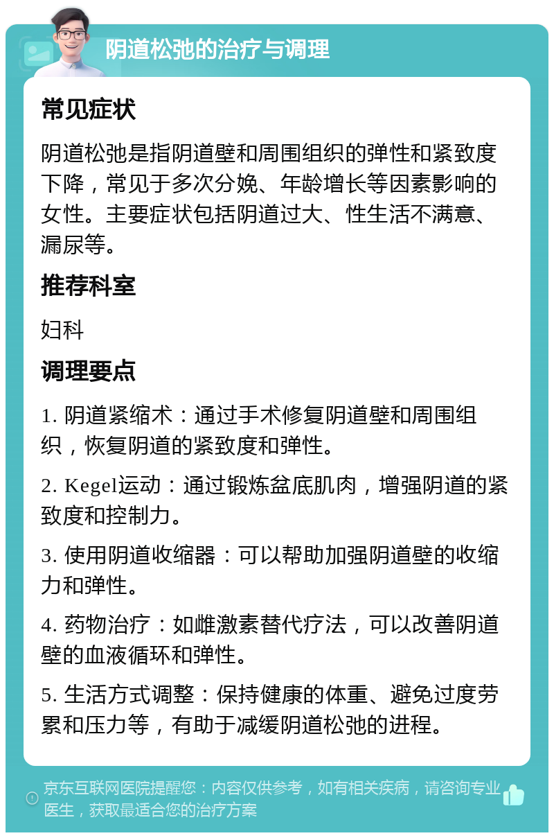 阴道松弛的治疗与调理 常见症状 阴道松弛是指阴道壁和周围组织的弹性和紧致度下降，常见于多次分娩、年龄增长等因素影响的女性。主要症状包括阴道过大、性生活不满意、漏尿等。 推荐科室 妇科 调理要点 1. 阴道紧缩术：通过手术修复阴道壁和周围组织，恢复阴道的紧致度和弹性。 2. Kegel运动：通过锻炼盆底肌肉，增强阴道的紧致度和控制力。 3. 使用阴道收缩器：可以帮助加强阴道壁的收缩力和弹性。 4. 药物治疗：如雌激素替代疗法，可以改善阴道壁的血液循环和弹性。 5. 生活方式调整：保持健康的体重、避免过度劳累和压力等，有助于减缓阴道松弛的进程。