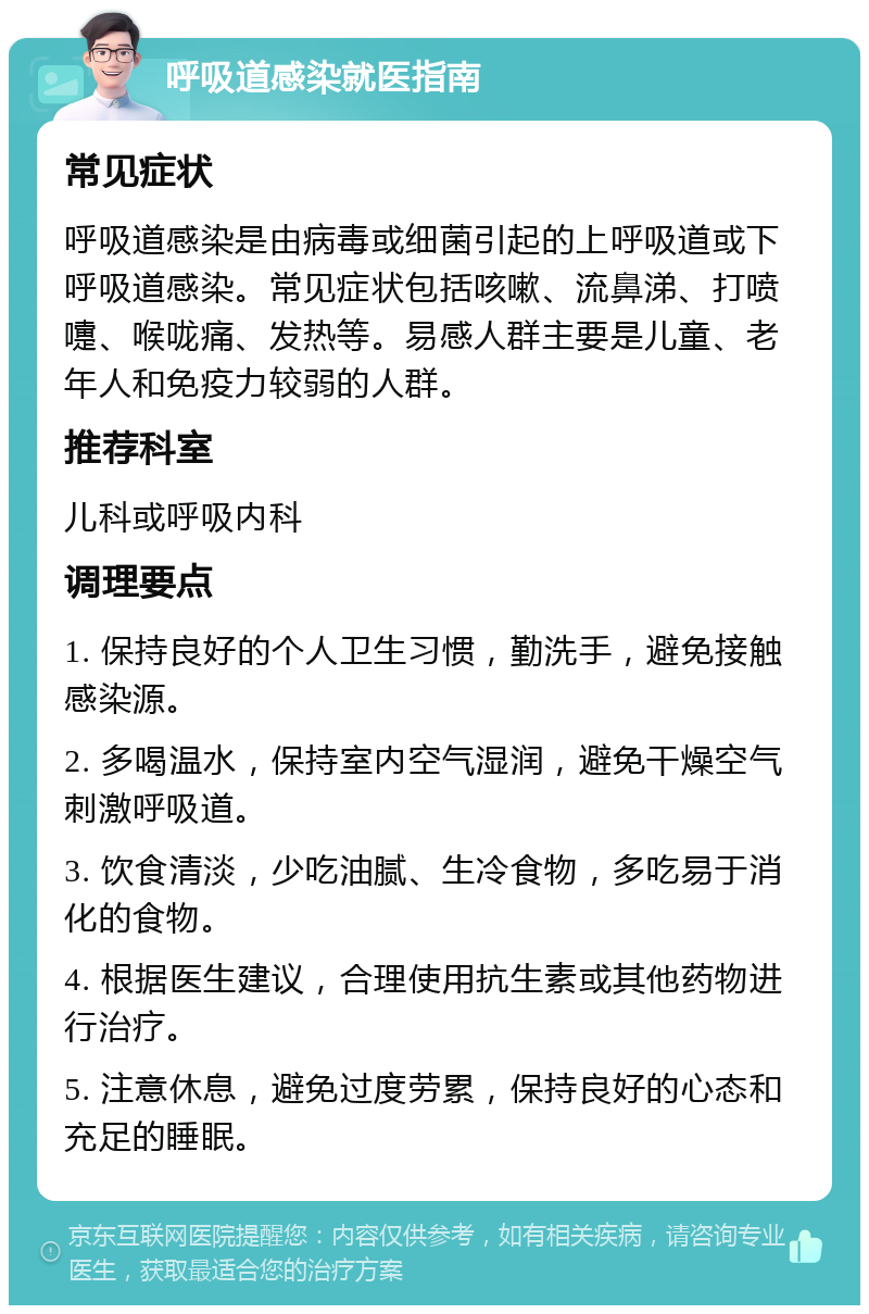 呼吸道感染就医指南 常见症状 呼吸道感染是由病毒或细菌引起的上呼吸道或下呼吸道感染。常见症状包括咳嗽、流鼻涕、打喷嚏、喉咙痛、发热等。易感人群主要是儿童、老年人和免疫力较弱的人群。 推荐科室 儿科或呼吸内科 调理要点 1. 保持良好的个人卫生习惯，勤洗手，避免接触感染源。 2. 多喝温水，保持室内空气湿润，避免干燥空气刺激呼吸道。 3. 饮食清淡，少吃油腻、生冷食物，多吃易于消化的食物。 4. 根据医生建议，合理使用抗生素或其他药物进行治疗。 5. 注意休息，避免过度劳累，保持良好的心态和充足的睡眠。