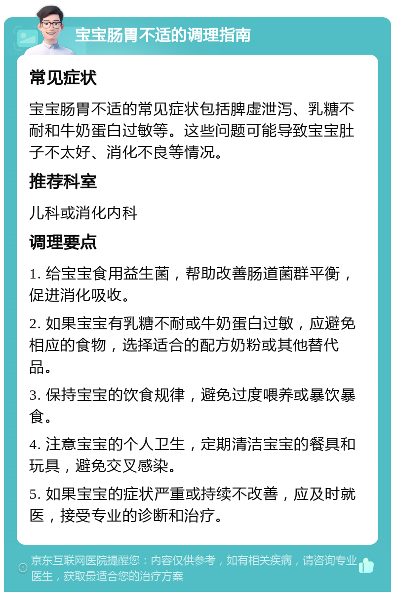 宝宝肠胃不适的调理指南 常见症状 宝宝肠胃不适的常见症状包括脾虚泄泻、乳糖不耐和牛奶蛋白过敏等。这些问题可能导致宝宝肚子不太好、消化不良等情况。 推荐科室 儿科或消化内科 调理要点 1. 给宝宝食用益生菌，帮助改善肠道菌群平衡，促进消化吸收。 2. 如果宝宝有乳糖不耐或牛奶蛋白过敏，应避免相应的食物，选择适合的配方奶粉或其他替代品。 3. 保持宝宝的饮食规律，避免过度喂养或暴饮暴食。 4. 注意宝宝的个人卫生，定期清洁宝宝的餐具和玩具，避免交叉感染。 5. 如果宝宝的症状严重或持续不改善，应及时就医，接受专业的诊断和治疗。