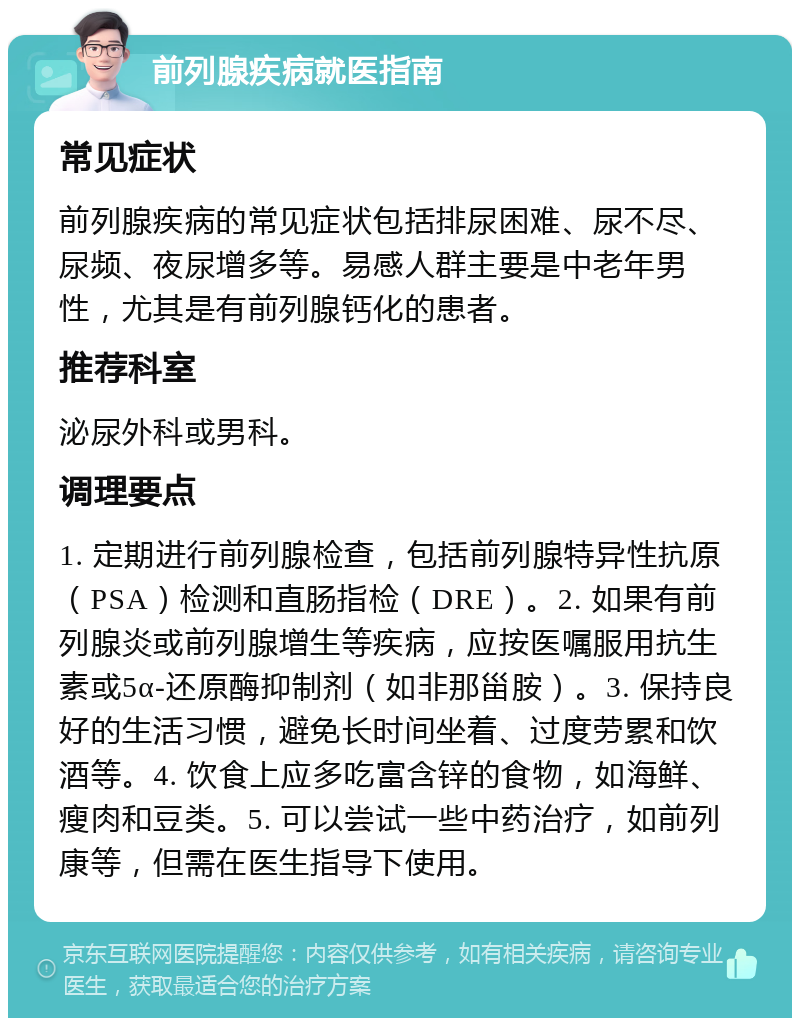 前列腺疾病就医指南 常见症状 前列腺疾病的常见症状包括排尿困难、尿不尽、尿频、夜尿增多等。易感人群主要是中老年男性，尤其是有前列腺钙化的患者。 推荐科室 泌尿外科或男科。 调理要点 1. 定期进行前列腺检查，包括前列腺特异性抗原（PSA）检测和直肠指检（DRE）。2. 如果有前列腺炎或前列腺增生等疾病，应按医嘱服用抗生素或5α-还原酶抑制剂（如非那甾胺）。3. 保持良好的生活习惯，避免长时间坐着、过度劳累和饮酒等。4. 饮食上应多吃富含锌的食物，如海鲜、瘦肉和豆类。5. 可以尝试一些中药治疗，如前列康等，但需在医生指导下使用。