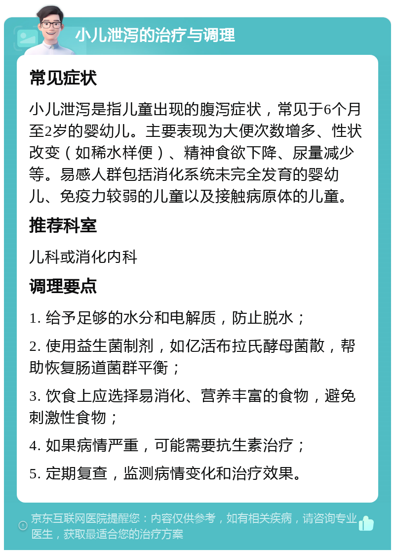 小儿泄泻的治疗与调理 常见症状 小儿泄泻是指儿童出现的腹泻症状，常见于6个月至2岁的婴幼儿。主要表现为大便次数增多、性状改变（如稀水样便）、精神食欲下降、尿量减少等。易感人群包括消化系统未完全发育的婴幼儿、免疫力较弱的儿童以及接触病原体的儿童。 推荐科室 儿科或消化内科 调理要点 1. 给予足够的水分和电解质，防止脱水； 2. 使用益生菌制剂，如亿活布拉氏酵母菌散，帮助恢复肠道菌群平衡； 3. 饮食上应选择易消化、营养丰富的食物，避免刺激性食物； 4. 如果病情严重，可能需要抗生素治疗； 5. 定期复查，监测病情变化和治疗效果。