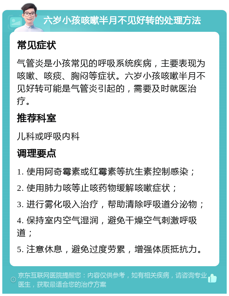 六岁小孩咳嗽半月不见好转的处理方法 常见症状 气管炎是小孩常见的呼吸系统疾病，主要表现为咳嗽、咳痰、胸闷等症状。六岁小孩咳嗽半月不见好转可能是气管炎引起的，需要及时就医治疗。 推荐科室 儿科或呼吸内科 调理要点 1. 使用阿奇霉素或红霉素等抗生素控制感染； 2. 使用肺力咳等止咳药物缓解咳嗽症状； 3. 进行雾化吸入治疗，帮助清除呼吸道分泌物； 4. 保持室内空气湿润，避免干燥空气刺激呼吸道； 5. 注意休息，避免过度劳累，增强体质抵抗力。