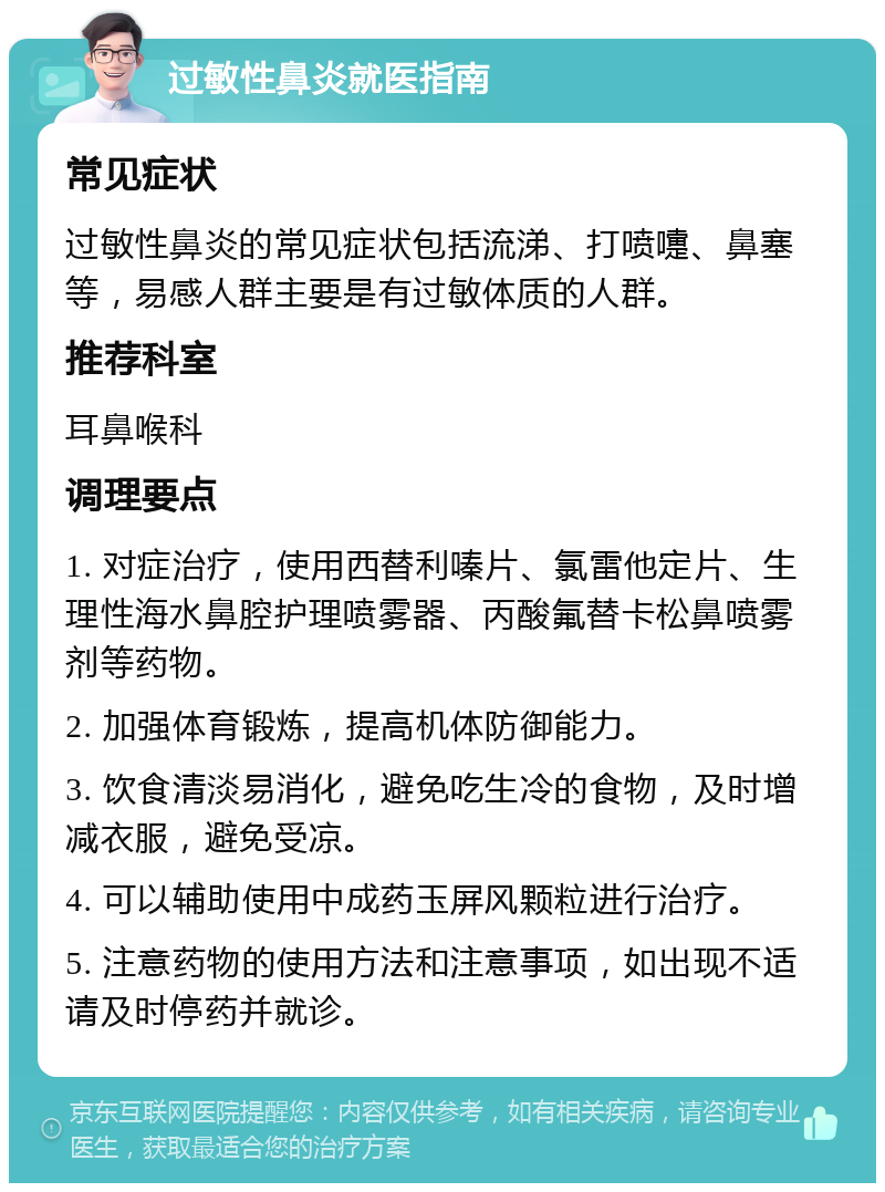 过敏性鼻炎就医指南 常见症状 过敏性鼻炎的常见症状包括流涕、打喷嚏、鼻塞等，易感人群主要是有过敏体质的人群。 推荐科室 耳鼻喉科 调理要点 1. 对症治疗，使用西替利嗪片、氯雷他定片、生理性海水鼻腔护理喷雾器、丙酸氟替卡松鼻喷雾剂等药物。 2. 加强体育锻炼，提高机体防御能力。 3. 饮食清淡易消化，避免吃生冷的食物，及时增减衣服，避免受凉。 4. 可以辅助使用中成药玉屏风颗粒进行治疗。 5. 注意药物的使用方法和注意事项，如出现不适请及时停药并就诊。