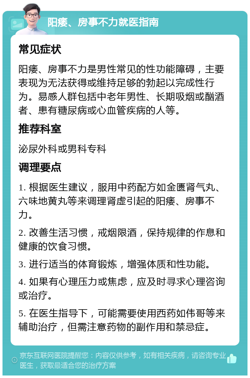 阳痿、房事不力就医指南 常见症状 阳痿、房事不力是男性常见的性功能障碍，主要表现为无法获得或维持足够的勃起以完成性行为。易感人群包括中老年男性、长期吸烟或酗酒者、患有糖尿病或心血管疾病的人等。 推荐科室 泌尿外科或男科专科 调理要点 1. 根据医生建议，服用中药配方如金匮肾气丸、六味地黄丸等来调理肾虚引起的阳痿、房事不力。 2. 改善生活习惯，戒烟限酒，保持规律的作息和健康的饮食习惯。 3. 进行适当的体育锻炼，增强体质和性功能。 4. 如果有心理压力或焦虑，应及时寻求心理咨询或治疗。 5. 在医生指导下，可能需要使用西药如伟哥等来辅助治疗，但需注意药物的副作用和禁忌症。