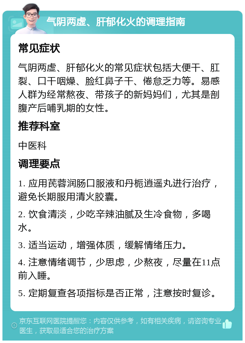 气阴两虚、肝郁化火的调理指南 常见症状 气阴两虚、肝郁化火的常见症状包括大便干、肛裂、口干咽燥、脸红鼻子干、倦怠乏力等。易感人群为经常熬夜、带孩子的新妈妈们，尤其是剖腹产后哺乳期的女性。 推荐科室 中医科 调理要点 1. 应用芪蓉润肠口服液和丹栀逍遥丸进行治疗，避免长期服用清火胶囊。 2. 饮食清淡，少吃辛辣油腻及生冷食物，多喝水。 3. 适当运动，增强体质，缓解情绪压力。 4. 注意情绪调节，少思虑，少熬夜，尽量在11点前入睡。 5. 定期复查各项指标是否正常，注意按时复诊。