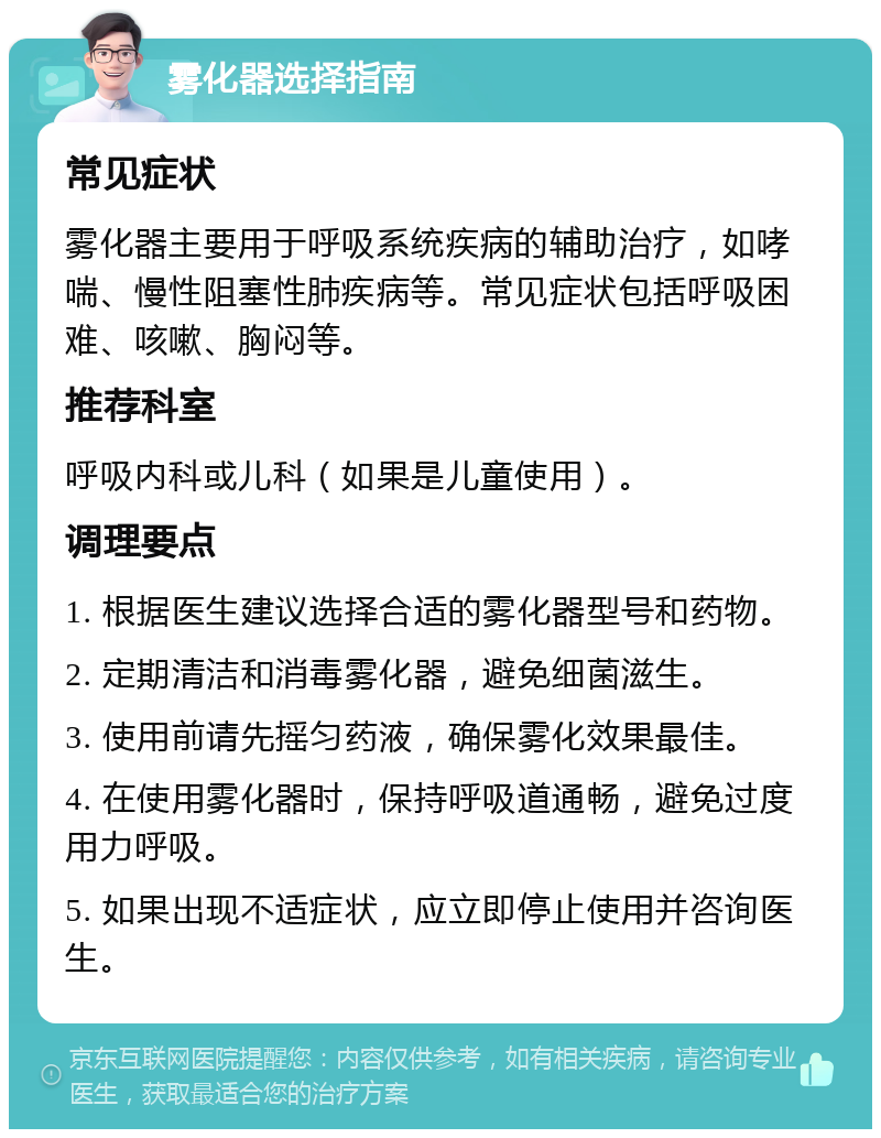 雾化器选择指南 常见症状 雾化器主要用于呼吸系统疾病的辅助治疗，如哮喘、慢性阻塞性肺疾病等。常见症状包括呼吸困难、咳嗽、胸闷等。 推荐科室 呼吸内科或儿科（如果是儿童使用）。 调理要点 1. 根据医生建议选择合适的雾化器型号和药物。 2. 定期清洁和消毒雾化器，避免细菌滋生。 3. 使用前请先摇匀药液，确保雾化效果最佳。 4. 在使用雾化器时，保持呼吸道通畅，避免过度用力呼吸。 5. 如果出现不适症状，应立即停止使用并咨询医生。