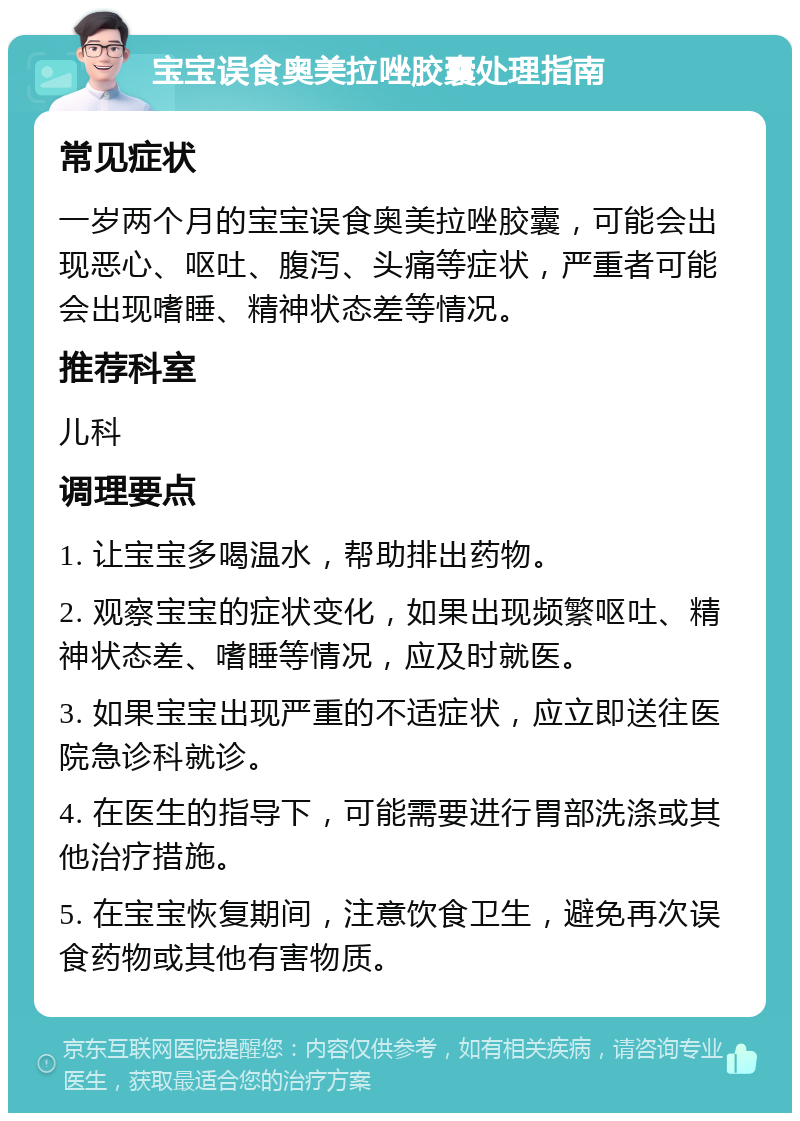 宝宝误食奥美拉唑胶囊处理指南 常见症状 一岁两个月的宝宝误食奥美拉唑胶囊，可能会出现恶心、呕吐、腹泻、头痛等症状，严重者可能会出现嗜睡、精神状态差等情况。 推荐科室 儿科 调理要点 1. 让宝宝多喝温水，帮助排出药物。 2. 观察宝宝的症状变化，如果出现频繁呕吐、精神状态差、嗜睡等情况，应及时就医。 3. 如果宝宝出现严重的不适症状，应立即送往医院急诊科就诊。 4. 在医生的指导下，可能需要进行胃部洗涤或其他治疗措施。 5. 在宝宝恢复期间，注意饮食卫生，避免再次误食药物或其他有害物质。