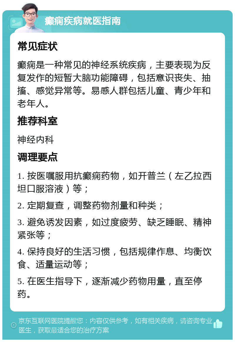 癫痫疾病就医指南 常见症状 癫痫是一种常见的神经系统疾病，主要表现为反复发作的短暂大脑功能障碍，包括意识丧失、抽搐、感觉异常等。易感人群包括儿童、青少年和老年人。 推荐科室 神经内科 调理要点 1. 按医嘱服用抗癫痫药物，如开普兰（左乙拉西坦口服溶液）等； 2. 定期复查，调整药物剂量和种类； 3. 避免诱发因素，如过度疲劳、缺乏睡眠、精神紧张等； 4. 保持良好的生活习惯，包括规律作息、均衡饮食、适量运动等； 5. 在医生指导下，逐渐减少药物用量，直至停药。