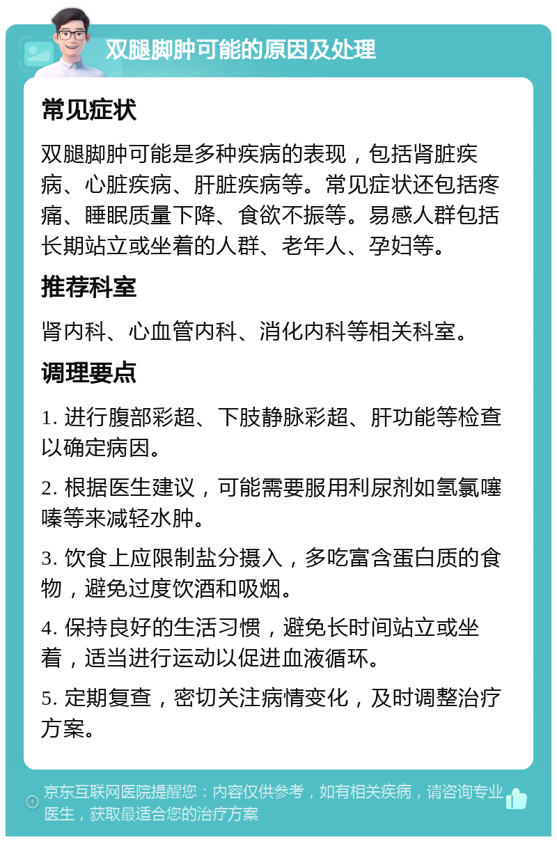 双腿脚肿可能的原因及处理 常见症状 双腿脚肿可能是多种疾病的表现，包括肾脏疾病、心脏疾病、肝脏疾病等。常见症状还包括疼痛、睡眠质量下降、食欲不振等。易感人群包括长期站立或坐着的人群、老年人、孕妇等。 推荐科室 肾内科、心血管内科、消化内科等相关科室。 调理要点 1. 进行腹部彩超、下肢静脉彩超、肝功能等检查以确定病因。 2. 根据医生建议，可能需要服用利尿剂如氢氯噻嗪等来减轻水肿。 3. 饮食上应限制盐分摄入，多吃富含蛋白质的食物，避免过度饮酒和吸烟。 4. 保持良好的生活习惯，避免长时间站立或坐着，适当进行运动以促进血液循环。 5. 定期复查，密切关注病情变化，及时调整治疗方案。