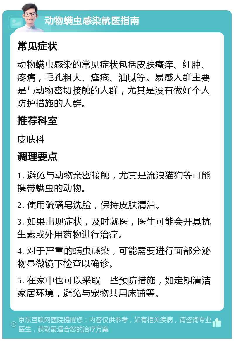 动物螨虫感染就医指南 常见症状 动物螨虫感染的常见症状包括皮肤瘙痒、红肿、疼痛，毛孔粗大、痤疮、油腻等。易感人群主要是与动物密切接触的人群，尤其是没有做好个人防护措施的人群。 推荐科室 皮肤科 调理要点 1. 避免与动物亲密接触，尤其是流浪猫狗等可能携带螨虫的动物。 2. 使用硫磺皂洗脸，保持皮肤清洁。 3. 如果出现症状，及时就医，医生可能会开具抗生素或外用药物进行治疗。 4. 对于严重的螨虫感染，可能需要进行面部分泌物显微镜下检查以确诊。 5. 在家中也可以采取一些预防措施，如定期清洁家居环境，避免与宠物共用床铺等。