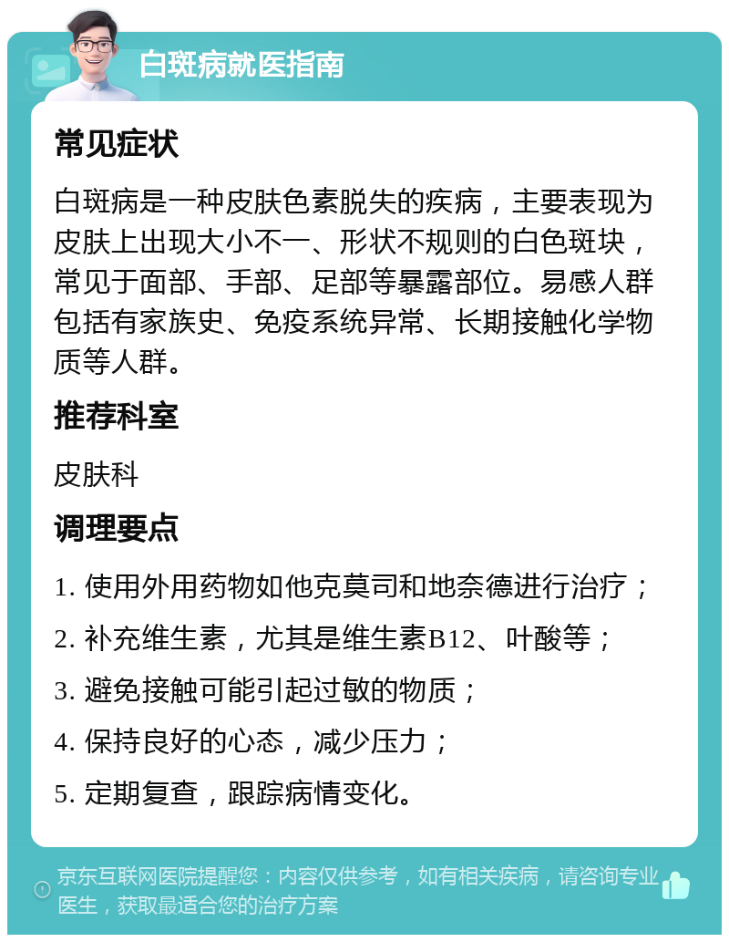 白斑病就医指南 常见症状 白斑病是一种皮肤色素脱失的疾病，主要表现为皮肤上出现大小不一、形状不规则的白色斑块，常见于面部、手部、足部等暴露部位。易感人群包括有家族史、免疫系统异常、长期接触化学物质等人群。 推荐科室 皮肤科 调理要点 1. 使用外用药物如他克莫司和地奈德进行治疗； 2. 补充维生素，尤其是维生素B12、叶酸等； 3. 避免接触可能引起过敏的物质； 4. 保持良好的心态，减少压力； 5. 定期复查，跟踪病情变化。