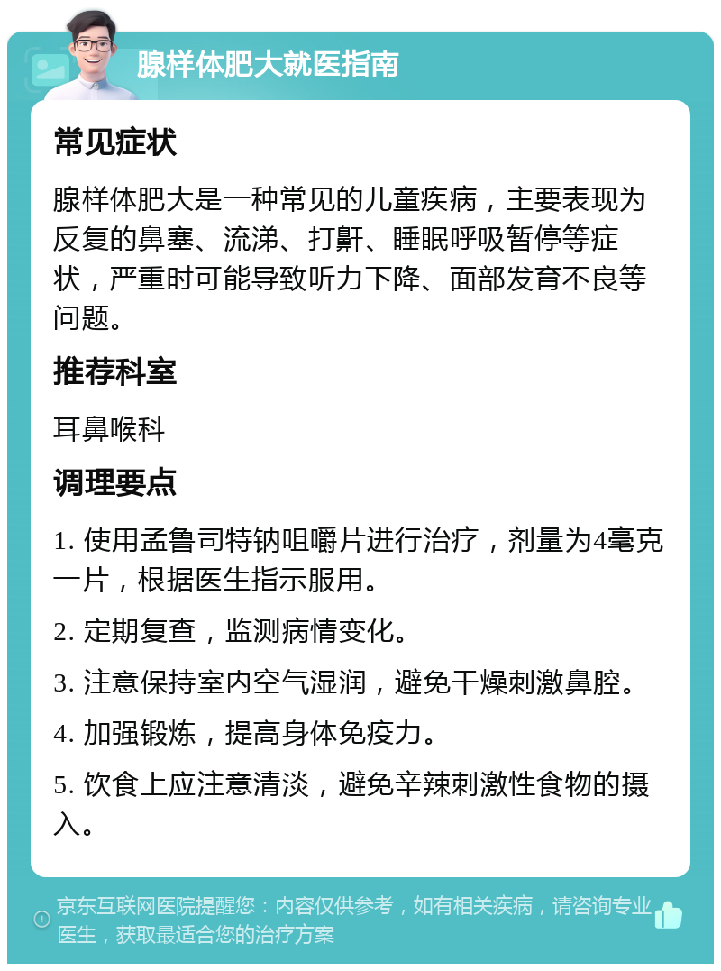 腺样体肥大就医指南 常见症状 腺样体肥大是一种常见的儿童疾病，主要表现为反复的鼻塞、流涕、打鼾、睡眠呼吸暂停等症状，严重时可能导致听力下降、面部发育不良等问题。 推荐科室 耳鼻喉科 调理要点 1. 使用孟鲁司特钠咀嚼片进行治疗，剂量为4毫克一片，根据医生指示服用。 2. 定期复查，监测病情变化。 3. 注意保持室内空气湿润，避免干燥刺激鼻腔。 4. 加强锻炼，提高身体免疫力。 5. 饮食上应注意清淡，避免辛辣刺激性食物的摄入。