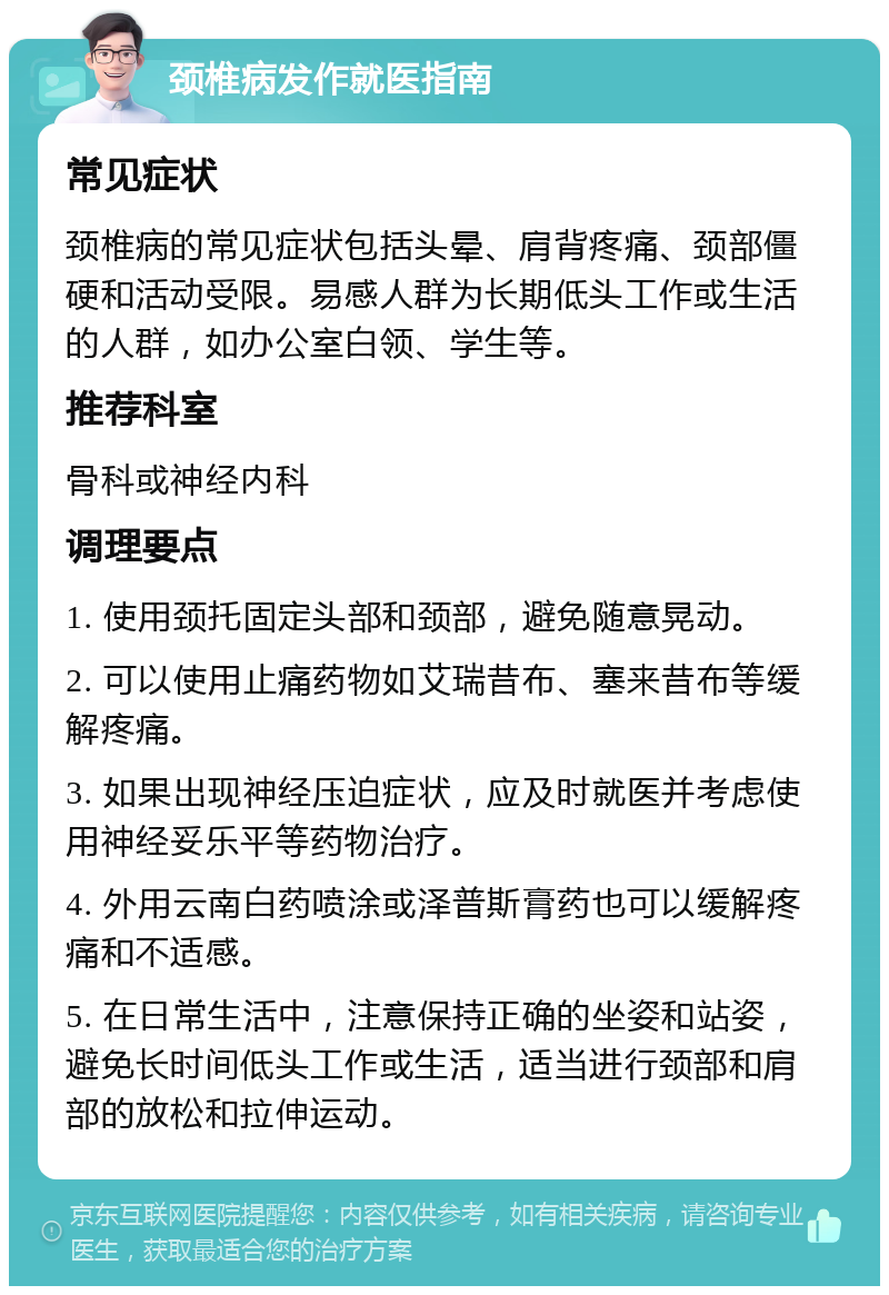 颈椎病发作就医指南 常见症状 颈椎病的常见症状包括头晕、肩背疼痛、颈部僵硬和活动受限。易感人群为长期低头工作或生活的人群，如办公室白领、学生等。 推荐科室 骨科或神经内科 调理要点 1. 使用颈托固定头部和颈部，避免随意晃动。 2. 可以使用止痛药物如艾瑞昔布、塞来昔布等缓解疼痛。 3. 如果出现神经压迫症状，应及时就医并考虑使用神经妥乐平等药物治疗。 4. 外用云南白药喷涂或泽普斯膏药也可以缓解疼痛和不适感。 5. 在日常生活中，注意保持正确的坐姿和站姿，避免长时间低头工作或生活，适当进行颈部和肩部的放松和拉伸运动。