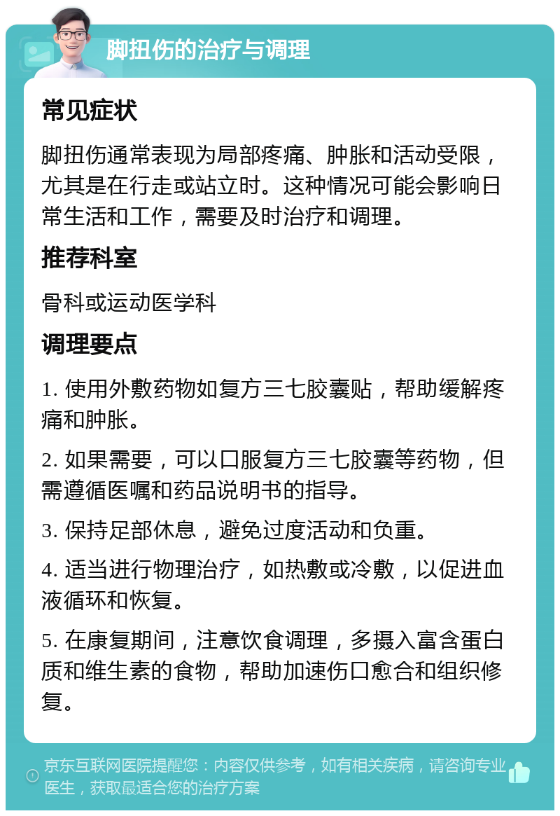 脚扭伤的治疗与调理 常见症状 脚扭伤通常表现为局部疼痛、肿胀和活动受限，尤其是在行走或站立时。这种情况可能会影响日常生活和工作，需要及时治疗和调理。 推荐科室 骨科或运动医学科 调理要点 1. 使用外敷药物如复方三七胶囊贴，帮助缓解疼痛和肿胀。 2. 如果需要，可以口服复方三七胶囊等药物，但需遵循医嘱和药品说明书的指导。 3. 保持足部休息，避免过度活动和负重。 4. 适当进行物理治疗，如热敷或冷敷，以促进血液循环和恢复。 5. 在康复期间，注意饮食调理，多摄入富含蛋白质和维生素的食物，帮助加速伤口愈合和组织修复。