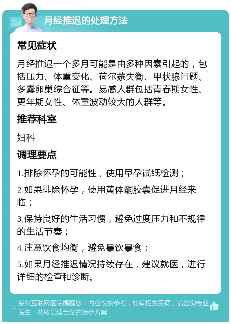 月经推迟的处理方法 常见症状 月经推迟一个多月可能是由多种因素引起的，包括压力、体重变化、荷尔蒙失衡、甲状腺问题、多囊卵巢综合征等。易感人群包括青春期女性、更年期女性、体重波动较大的人群等。 推荐科室 妇科 调理要点 1.排除怀孕的可能性，使用早孕试纸检测； 2.如果排除怀孕，使用黄体酮胶囊促进月经来临； 3.保持良好的生活习惯，避免过度压力和不规律的生活节奏； 4.注意饮食均衡，避免暴饮暴食； 5.如果月经推迟情况持续存在，建议就医，进行详细的检查和诊断。