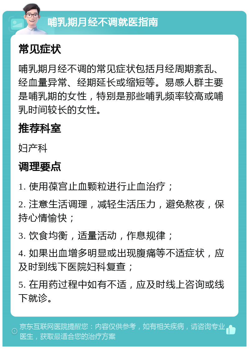 哺乳期月经不调就医指南 常见症状 哺乳期月经不调的常见症状包括月经周期紊乱、经血量异常、经期延长或缩短等。易感人群主要是哺乳期的女性，特别是那些哺乳频率较高或哺乳时间较长的女性。 推荐科室 妇产科 调理要点 1. 使用葆宫止血颗粒进行止血治疗； 2. 注意生活调理，减轻生活压力，避免熬夜，保持心情愉快； 3. 饮食均衡，适量活动，作息规律； 4. 如果出血增多明显或出现腹痛等不适症状，应及时到线下医院妇科复查； 5. 在用药过程中如有不适，应及时线上咨询或线下就诊。