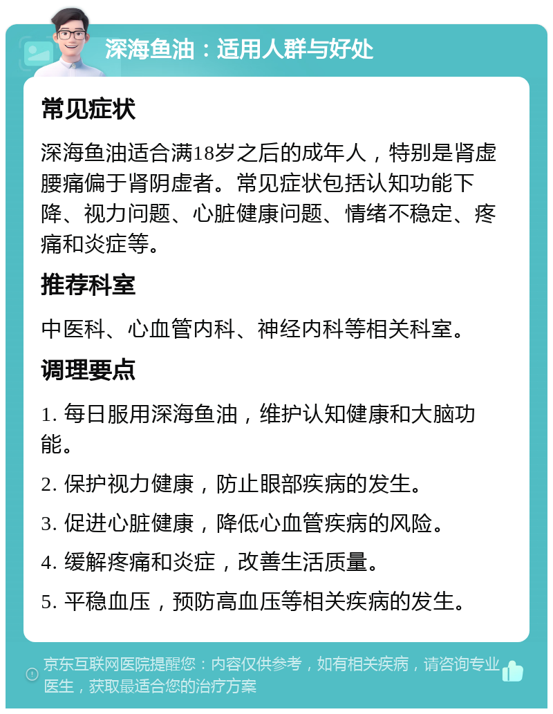 深海鱼油：适用人群与好处 常见症状 深海鱼油适合满18岁之后的成年人，特别是肾虚腰痛偏于肾阴虚者。常见症状包括认知功能下降、视力问题、心脏健康问题、情绪不稳定、疼痛和炎症等。 推荐科室 中医科、心血管内科、神经内科等相关科室。 调理要点 1. 每日服用深海鱼油，维护认知健康和大脑功能。 2. 保护视力健康，防止眼部疾病的发生。 3. 促进心脏健康，降低心血管疾病的风险。 4. 缓解疼痛和炎症，改善生活质量。 5. 平稳血压，预防高血压等相关疾病的发生。