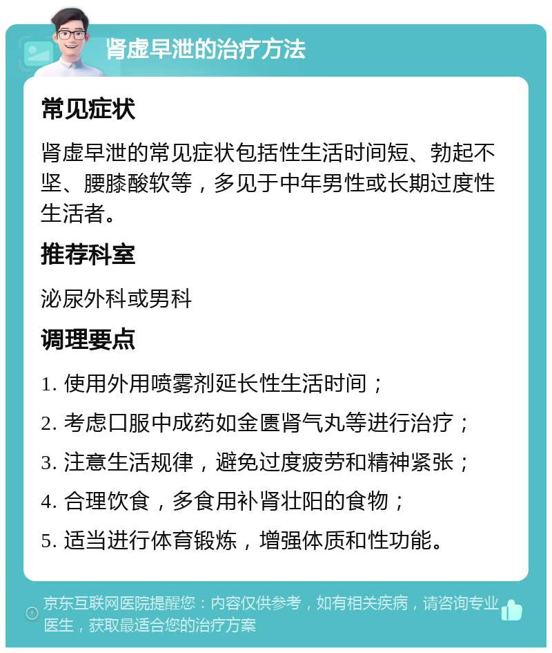 肾虚早泄的治疗方法 常见症状 肾虚早泄的常见症状包括性生活时间短、勃起不坚、腰膝酸软等，多见于中年男性或长期过度性生活者。 推荐科室 泌尿外科或男科 调理要点 1. 使用外用喷雾剂延长性生活时间； 2. 考虑口服中成药如金匮肾气丸等进行治疗； 3. 注意生活规律，避免过度疲劳和精神紧张； 4. 合理饮食，多食用补肾壮阳的食物； 5. 适当进行体育锻炼，增强体质和性功能。