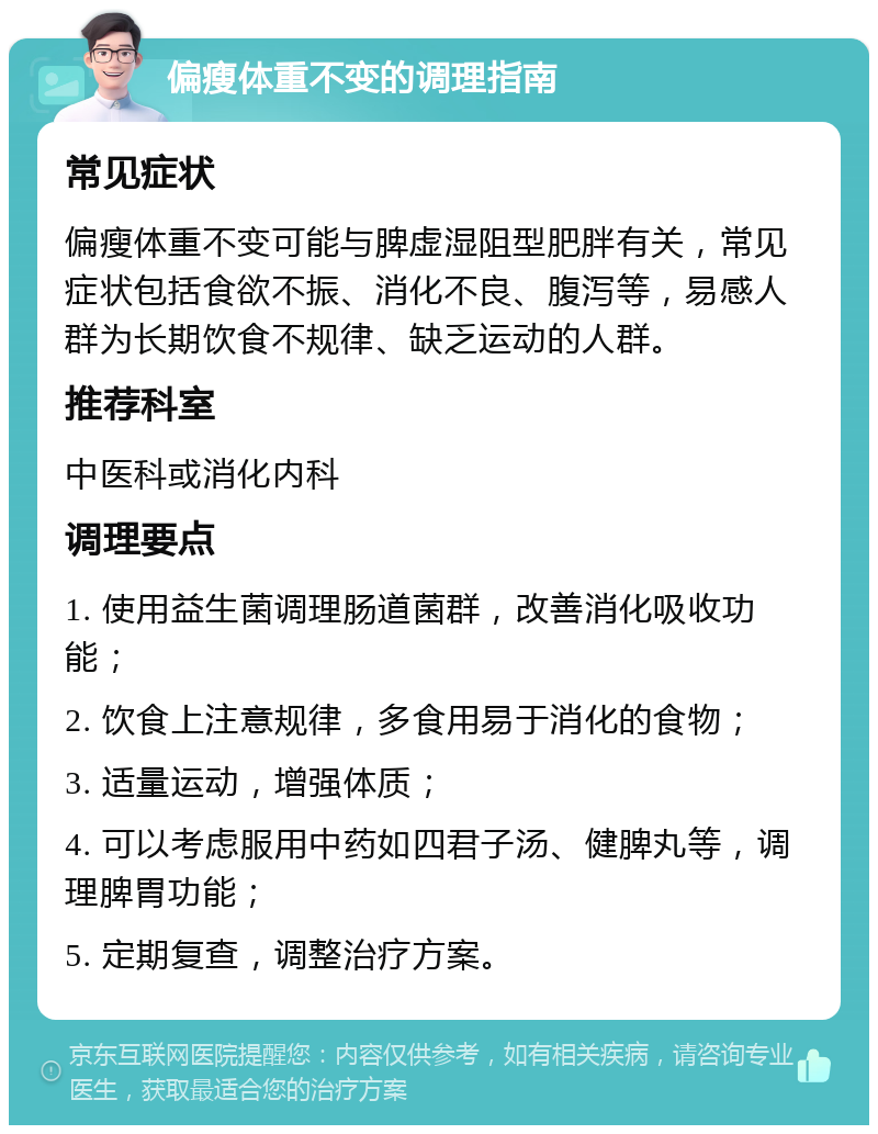 偏瘦体重不变的调理指南 常见症状 偏瘦体重不变可能与脾虚湿阻型肥胖有关，常见症状包括食欲不振、消化不良、腹泻等，易感人群为长期饮食不规律、缺乏运动的人群。 推荐科室 中医科或消化内科 调理要点 1. 使用益生菌调理肠道菌群，改善消化吸收功能； 2. 饮食上注意规律，多食用易于消化的食物； 3. 适量运动，增强体质； 4. 可以考虑服用中药如四君子汤、健脾丸等，调理脾胃功能； 5. 定期复查，调整治疗方案。