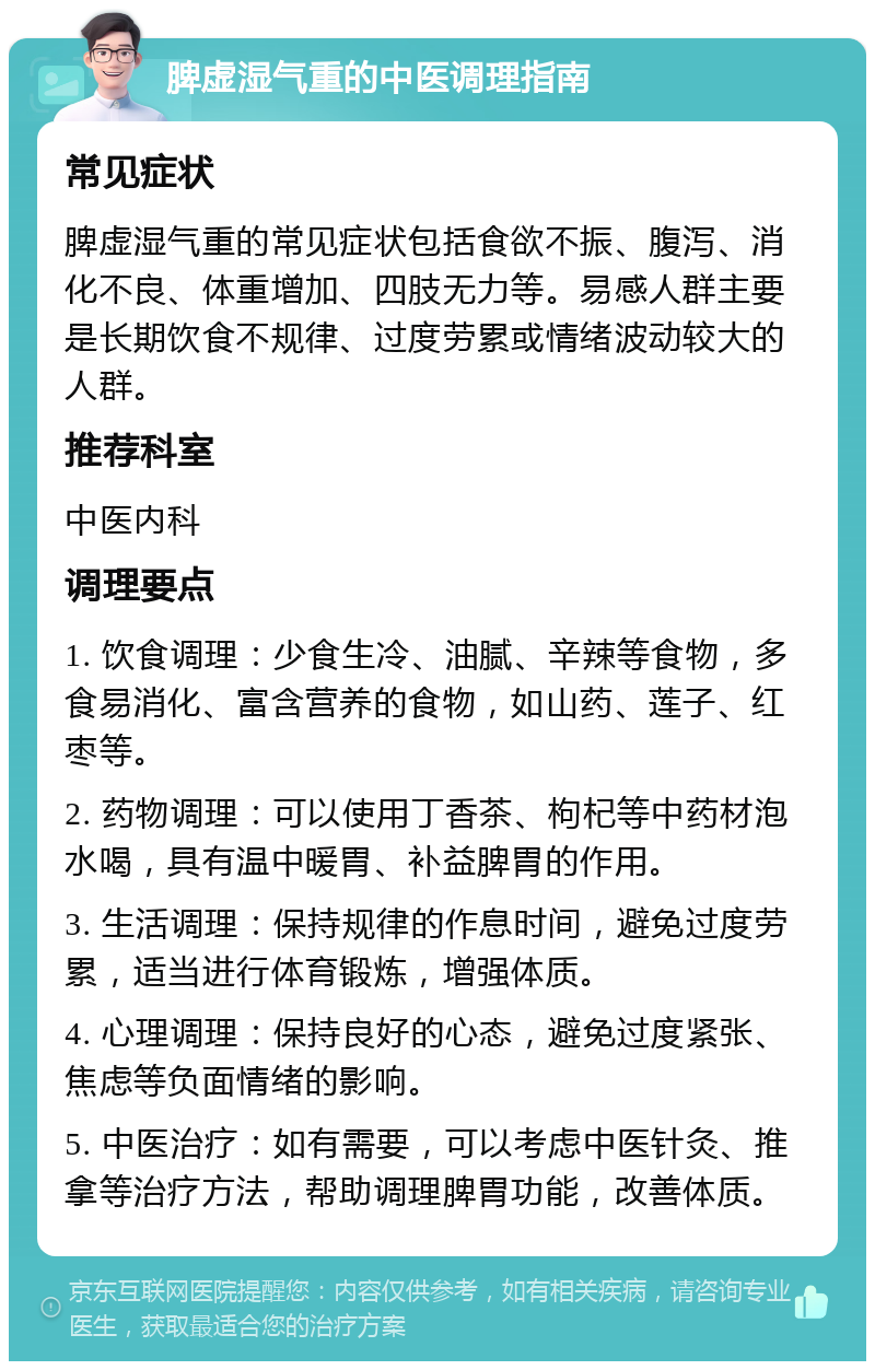 脾虚湿气重的中医调理指南 常见症状 脾虚湿气重的常见症状包括食欲不振、腹泻、消化不良、体重增加、四肢无力等。易感人群主要是长期饮食不规律、过度劳累或情绪波动较大的人群。 推荐科室 中医内科 调理要点 1. 饮食调理：少食生冷、油腻、辛辣等食物，多食易消化、富含营养的食物，如山药、莲子、红枣等。 2. 药物调理：可以使用丁香茶、枸杞等中药材泡水喝，具有温中暖胃、补益脾胃的作用。 3. 生活调理：保持规律的作息时间，避免过度劳累，适当进行体育锻炼，增强体质。 4. 心理调理：保持良好的心态，避免过度紧张、焦虑等负面情绪的影响。 5. 中医治疗：如有需要，可以考虑中医针灸、推拿等治疗方法，帮助调理脾胃功能，改善体质。