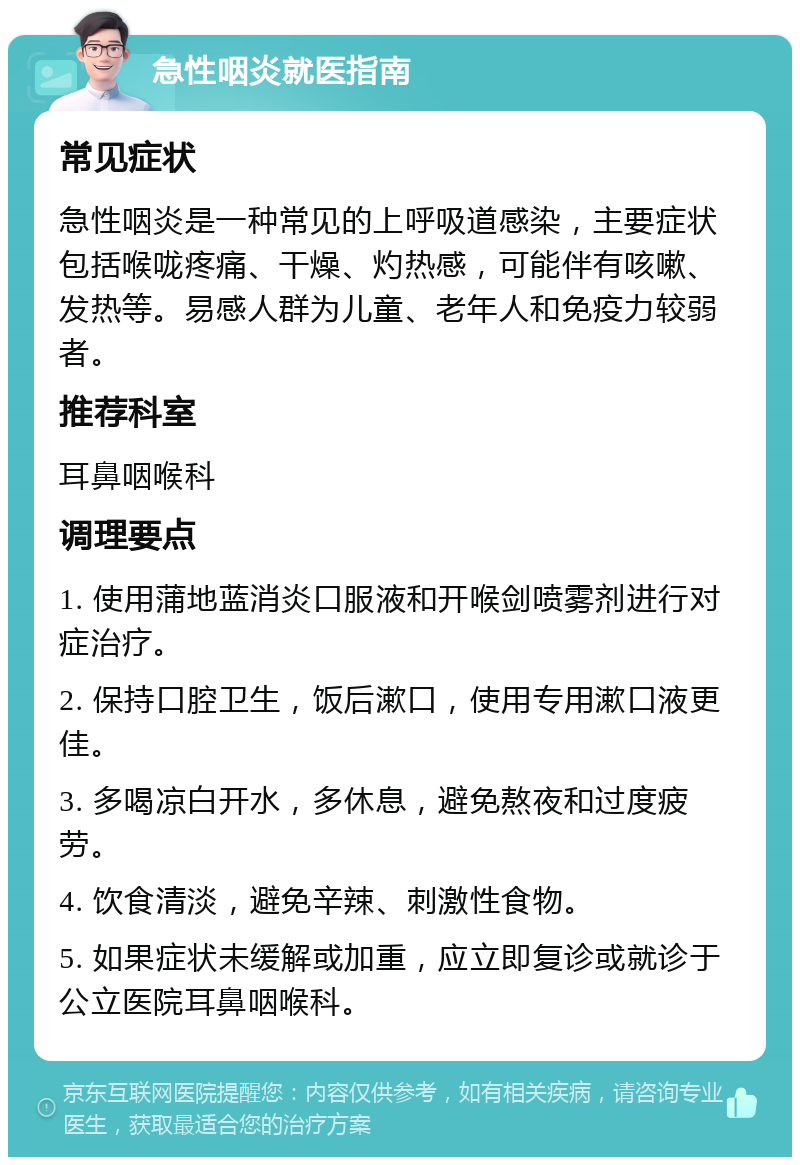 急性咽炎就医指南 常见症状 急性咽炎是一种常见的上呼吸道感染，主要症状包括喉咙疼痛、干燥、灼热感，可能伴有咳嗽、发热等。易感人群为儿童、老年人和免疫力较弱者。 推荐科室 耳鼻咽喉科 调理要点 1. 使用蒲地蓝消炎口服液和开喉剑喷雾剂进行对症治疗。 2. 保持口腔卫生，饭后漱口，使用专用漱口液更佳。 3. 多喝凉白开水，多休息，避免熬夜和过度疲劳。 4. 饮食清淡，避免辛辣、刺激性食物。 5. 如果症状未缓解或加重，应立即复诊或就诊于公立医院耳鼻咽喉科。