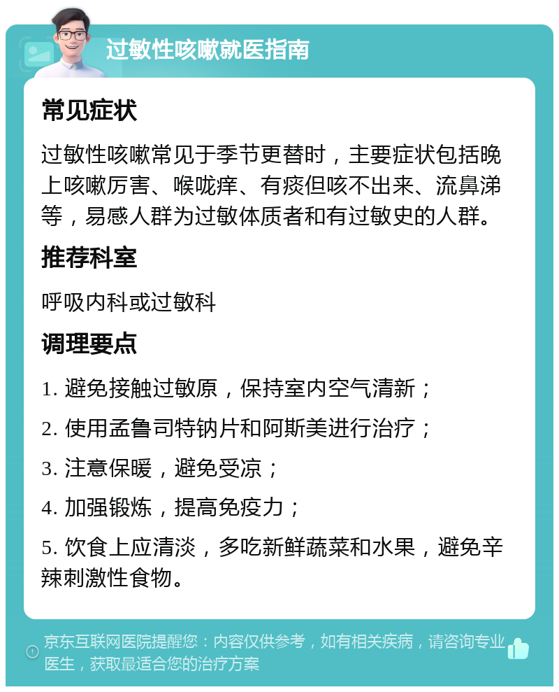 过敏性咳嗽就医指南 常见症状 过敏性咳嗽常见于季节更替时，主要症状包括晚上咳嗽厉害、喉咙痒、有痰但咳不出来、流鼻涕等，易感人群为过敏体质者和有过敏史的人群。 推荐科室 呼吸内科或过敏科 调理要点 1. 避免接触过敏原，保持室内空气清新； 2. 使用孟鲁司特钠片和阿斯美进行治疗； 3. 注意保暖，避免受凉； 4. 加强锻炼，提高免疫力； 5. 饮食上应清淡，多吃新鲜蔬菜和水果，避免辛辣刺激性食物。