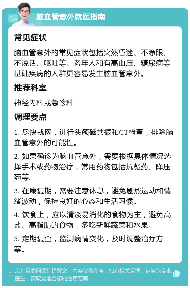 脑血管意外就医指南 常见症状 脑血管意外的常见症状包括突然昏迷、不睁眼、不说话、呕吐等。老年人和有高血压、糖尿病等基础疾病的人群更容易发生脑血管意外。 推荐科室 神经内科或急诊科 调理要点 1. 尽快就医，进行头颅磁共振和CT检查，排除脑血管意外的可能性。 2. 如果确诊为脑血管意外，需要根据具体情况选择手术或药物治疗，常用药物包括抗凝药、降压药等。 3. 在康复期，需要注意休息，避免剧烈运动和情绪波动，保持良好的心态和生活习惯。 4. 饮食上，应以清淡易消化的食物为主，避免高盐、高脂肪的食物，多吃新鲜蔬菜和水果。 5. 定期复查，监测病情变化，及时调整治疗方案。