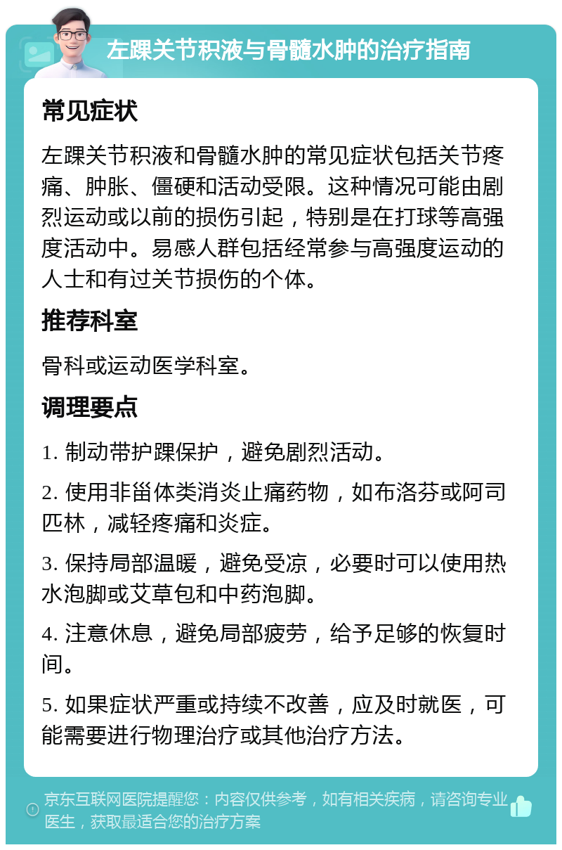 左踝关节积液与骨髓水肿的治疗指南 常见症状 左踝关节积液和骨髓水肿的常见症状包括关节疼痛、肿胀、僵硬和活动受限。这种情况可能由剧烈运动或以前的损伤引起，特别是在打球等高强度活动中。易感人群包括经常参与高强度运动的人士和有过关节损伤的个体。 推荐科室 骨科或运动医学科室。 调理要点 1. 制动带护踝保护，避免剧烈活动。 2. 使用非甾体类消炎止痛药物，如布洛芬或阿司匹林，减轻疼痛和炎症。 3. 保持局部温暖，避免受凉，必要时可以使用热水泡脚或艾草包和中药泡脚。 4. 注意休息，避免局部疲劳，给予足够的恢复时间。 5. 如果症状严重或持续不改善，应及时就医，可能需要进行物理治疗或其他治疗方法。